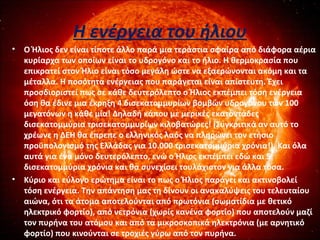 Η ενέργεια του ήλιου
• Ο Ήλιος δεν είναι τίποτε άλλο παρά μια τεράστια σφαίρα από διάφορα αέρια
κυρίαρχα των οποίων είναι το υδρογόνο και το ήλιο. Η θερμοκρασία που
επικρατεί στον Ήλιο είναι τόσο μεγάλη ώστε να εξαερώνονται ακόμη και τα
μέταλλα. Η ποσότητα ενέργειας που παράγεται είναι απίστευτη. Έχει
προσδιοριστεί πως σε κάθε δευτερόλεπτο ο Ήλιος εκπέμπει τόση ενέργεια
όση θα έδινε μια έκρηξη 4 δισεκατομμυρίων βομβών υδρογόνου των 100
μεγατόνων η κάθε μία! Δηλαδή κάπου με μερικές εκατοντάδες
δισεκατομμύρια τρισεκατομμυρίων κιλοβατώρες! (Συγκριτικά αν αυτό το
χρέωνε η ΔΕΗ θα έπρεπε ο ελληνικός λαός να πληρώνει τον ετήσιο
προϋπολογισμό της Ελλάδας για 10.000 τρισεκατομμύρια χρόνια!). Και όλα
αυτά για ένα μόνο δευτερόλεπτο, ενώ ο Ήλιος εκπέμπει εδώ και 5
δισεκατομμύρια χρόνια και θα συνεχίσει τουλάχιστον για άλλα τόσα.
• Κύριο και εύλογο ερώτημα είναι το πως ο Ήλιος παράγει και ακτινοβολεί
τόση ενέργεια. Την απάντηση μας τη δίνουν οι ανακαλύψεις του τελευταίου
αιώνα, ότι τα άτομα αποτελούνται από πρωτόνια (σωματίδια με θετικό
ηλεκτρικό φορτίο), από νετρόνια (χωρίς κανένα φορτίο) που αποτελούν μαζί
τον πυρήνα του ατόμου και από τα μικροσκοπικά ηλεκτρόνια (με αρνητικό
φορτίο) που κινούνται σε τροχιές γύρω από τον πυρήνα.
 