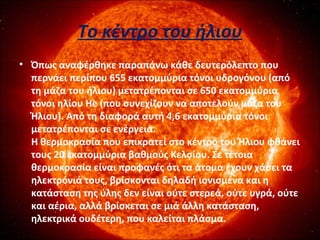 Το κέντρο του ήλιου
• Όπως αναφέρθηκε παραπάνω κάθε δευτερόλεπτο που
περνάει περίπου 655 εκατομμύρια τόνοι υδρογόνου (από
τη μάζα του ήλιου) μετατρέπονται σε 650 εκατομμύρια
τόνοι ηλίου He (που συνεχίζουν να αποτελούν μάζα του
Ήλιου). Από τη διαφορά αυτή 4,6 εκατομμύρια τόνοι
μετατρέπονται σε ενέργεια.
Η θερμοκρασία που επικρατεί στο κέντρο του Ήλιου φθάνει
τους 20 εκατομμύρια βαθμούς Κελσίου. Σε τέτοια
θερμοκρασία είναι προφανές ότι τα άτομα έχουν χάσει τα
ηλεκτρόνιά τους, βρίσκονται δηλαδή ιονισμένα και η
κατάσταση της ύλης δεν είναι ούτε στερεά, ούτε υγρά, ούτε
και αέρια, αλλά βρίσκεται σε μιά άλλη κατάσταση,
ηλεκτρικά ουδέτερη, που καλείται πλάσμα.
 
