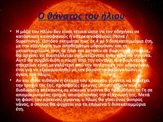 Ο θάνατος του ήλιου
• Η μάζα του Ηλίου δεν είναι τέτοια ώστε να τον οδηγήσει σε
κατάσταση καινοφανούς ή υπερκαινοφανούς (Nova /
Supernova). Ωστόσο εκτιμάται πως σε 4 με 5 δισεκατομμύρια έτη,
με την εξάντληση των αποθεμάτων υδρογόνου και τη
μεταστοιχείωσή τους σε ήλιο και κατόπιν σε βαρύτερα στοιχεία,
θα αρχίσει να διαστέλλεται σχηματίζοντας έναν κόκκινο γίγαντα.
Αυτό θα συμβεί διότι η πίεση από την σύντηξη των βαρύτερων
στοιχείων είναι μεγαλύτερη από την αντίστοιχη του υδρογόνου,
έτσι για να εξισορροπηθεί με την βαρύτητα θα μεγαλώσει ο
όγκος του Ηλίου.
• Αν και είναι πιθανόν η έκταση του κόκκινου γίγαντα να περιέχει
την τροχιά της Γης, πρόσφατες έρευνες υποστηρίζουν πως η
διαδικασία επέκτασης σε κόκκινο γίγαντα θα προωθήσει τη Γη σε
απομακρυσμένη τροχιά, αποτρέποντας την εξάχνωσή της. Μετά
τη φάση του κόκκινου γίγαντα, ο Ήλιος θα γίνει ένας άσπρος
νάνος, ο οποίος θα ψύχεται για τα επόμενα 5 δισεκατομμύρια
έτη.
•  
 