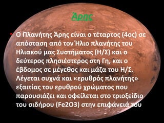 Άρης
• Ο Πλανήτης Άρης είναι ο τέταρτος (4ος) σε
απόσταση από τον Ήλιο πλανήτης του
Ηλιακού μας Συστήματος (Η/Σ) και ο
δεύτερος πλησιέστερος στη Γη, και ο
έβδομος σε μέγεθος και μάζα του Η/Σ.
Λέγεται συχνά και «ερυθρός πλανήτης»
εξαιτίας του ερυθρού χρώματος που
παρουσιάζει και οφείλεται στο τριοξείδιο
του σιδήρου (Fe2O3) στην επιφάνειά του.
 