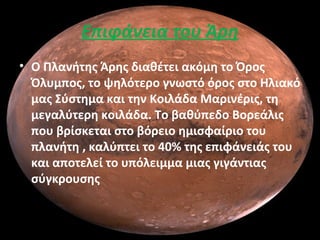 Επιφάνεια του Άρη
• Ο Πλανήτης Άρης διαθέτει ακόμη το Όρος
Όλυμπος, το ψηλότερο γνωστό όρος στο Ηλιακό
μας Σύστημα και την Κοιλάδα Μαρινέρις, τη
μεγαλύτερη κοιλάδα. Το βαθύπεδο Βορεάλις
που βρίσκεται στο βόρειο ημισφαίριο του
πλανήτη , καλύπτει το 40% της επιφάνειάς του
και αποτελεί το υπόλειμμα μιας γιγάντιας
σύγκρουσης
 