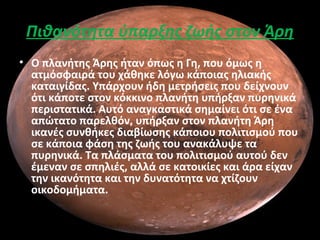 Πιθανότητα ύπαρξης ζωής στον Άρη
• Ο πλανήτης Άρης ήταν όπως η Γη, που όμως η
ατμόσφαιρά του χάθηκε λόγω κάποιας ηλιακής
καταιγίδας. Υπάρχουν ήδη μετρήσεις που δείχνουν
ότι κάποτε στον κόκκινο πλανήτη υπήρξαν πυρηνικά
περιστατικά. Αυτό αναγκαστικά σημαίνει ότι σε ένα
απώτατο παρελθόν, υπήρξαν στον πλανήτη Άρη
ικανές συνθήκες διαβίωσης κάποιου πολιτισμού που
σε κάποια φάση της ζωής του ανακάλυψε τα
πυρηνικά. Τα πλάσματα του πολιτισμού αυτού δεν
έμεναν σε σπηλιές, αλλά σε κατοικίες και άρα είχαν
την ικανότητα και την δυνατότητα να χτίζουν
οικοδομήματα.
 