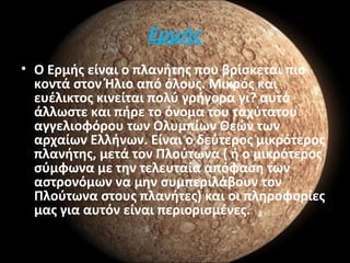 Ερμής
• Ο Ερμής είναι ο πλανήτης που βρίσκεται πιο
κοντά στον Ήλιο από όλους. Μικρός και
ευέλικτος κινείται πολύ γρήγορα γι? αυτό
άλλωστε και πήρε το όνομα του ταχύτατου
αγγελιοφόρου των Ολυμπίων Θεών των
αρχαίων Ελλήνων. Είναι ο δεύτερος μικρότερος
πλανήτης, μετά τον Πλούτωνα ( ή ο μικρότερος
σύμφωνα με την τελευταία απόφαση των
αστρονόμων να μην συμπεριλάβουν τον
Πλούτωνα στους πλανήτες) και οι πληροφορίες
μας για αυτόν είναι περιορισμένες.
 