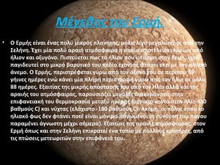 Μέγεθος του Ερμή.
• Ο Ερμής είναι ένας πολύ μικρός πλανήτης, μόλις λίγο μεγαλύτερος από την
Σελήνη. Έχει μία πολύ αραιή ατμόσφαιρα η οποία αποτελείται κυρίως από
ήλιον και οξυγόνο. Πιστεύεται πως το ήλιον που υπάρχει στον Ερμή, έχει
παγιδευτεί στο μικρό βαρυτικό του πεδίο έχοντας φτάσει εκεί με τον ηλιακό
άνεμο. Ο Ερμής, περιστρέφεται γύρω από τον άξονά του σε περίπου 59
γήινες ημέρες ενώ κάνει μία πλήρη περιστροφή γύρω από τον ήλιο σε μόλις
88 ημέρες. Εξαιτίας της μικρής απόστασής του από τον Ήλιο αλλά και της
αραιής του ατμόσφαιρας, παρουσιάζει μεγάλες διακυμάνσεις στην
επιφανειακή του θερμοκρασία μεταξύ ημέρας (μέγιστο κοντά στον ήλιο 430
βαθμούς C) και νύχτας (ελάχιστο -180 βαθμούς C). Ακόμη, οι πόλοι όπου το
ηλιακό φως δεν φτάνει ποτέ είναι μόνιμα παγωμένοι (η σύνθεση του πάγου
παραμένει άγνωστη μέχρι σήμερα). Εξαιτίας της αραιής ατμόσφαιρας, στον
Ερμή όπως και στην Σελήνη επικρατεί ένα τοπίο με πολλούς κρατήρες, από
τις πτώσεις μετεωριτών στην επιφάνειά του.
 