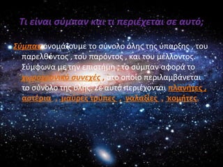 Τι είναι σύμπαν και τι περιέχεται σε αυτό;
Σύμπαν ονομάζουμε το σύνολο όλης της ύπαρξης , του
παρελθόντος , του παρόντος , και του μέλλοντος.
Σύμφωνα με την επιστήμη , το σύμπαν αφορά το
χωροχρονικό συνεχές , στο οποίο περιλαμβάνεται
το σύνολο της ύλης. Σε αυτό περιέχονται πλανήτες ,
αστέρια , μαύρες τρύπες , γαλαξίες , κομήτες.
 