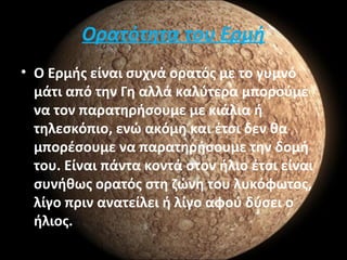 Ορατότητα του Ερμή
• Ο Ερμής είναι συχνά ορατός με το γυμνό
μάτι από την Γη αλλά καλύτερα μπορούμε
να τον παρατηρήσουμε με κιάλια ή
τηλεσκόπιο, ενώ ακόμη και έτσι δεν θα
μπορέσουμε να παρατηρήσουμε την δομή
του. Είναι πάντα κοντά στον ήλιο έτσι είναι
συνήθως ορατός στη ζώνη του λυκόφωτος,
λίγο πριν ανατείλει ή λίγο αφού δύσει ο
ήλιος.
 