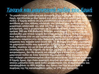 Τροχιά και μαγνητικό πεδίο του Ερμή
• Τα μεγαλύτερα μυστήρια και άγνωστα μέχρι σήμερα που αφορούν τον
Ερμή, σχετίζονται με την τροχιά του αλλά και με το μαγνητικό του
πεδίο. Ο Ερμής κινείτε σε μία ελλειπτική τροχιά γύρω από τον ήλιο, σε
αντίθεση με τους άλλους πλανήτες του ηλιακού μας συστήματος. Ή
μικρότερη απόστασή του από τον Ήλιο φτάνει τα 46 εκατομμύρια
χιλιόμετρα, ενώ η μεγαλύτερη τα 70 (επιφανειακή θερμοκρασία
ημέρας 280 και 430 βαθμούς Κελσίου αντίστοιχα). Το γιατί ο Ερμής
ακολουθεί μία τέτοια τροχιά δεν είναι ακόμη βέβαιο. Πιθανολογείται
πως οφείλεται είτε σε μία πρόσκρουση πάνω του ενός μεγάλου
ουράνιου σώματος είτε στην βαρυτική επίδραση πάνω του κάποιου
σώματος που πέρασε από κοντά του. Το δεύτερο μυστήριο, σχετίζεται
το μαγνητικό πεδίο που εμφανίζει. Ο Ερμής έχει ένα μικρό μαγνητικό
πεδίο, περίπου ίσο με το ένα χιλιοστό του γήινου, ενώ σύμφωνα με του
επιστήμονες δεν θα έπρεπε να το έχει (σύμφωνα μάλιστα με
αστρονόμους, δεν θα έπρεπε να υπήρχε καν ο πλανήτης Ερμής). Το
μαγνητικό πεδίο σε έναν πλανήτη δημιουργείτε όταν στο εσωτερικό
του υπάρχει ρευστοποιημένο υλικό το οποίο είναι ηλεκτρικά αγώγιμο.
Ο Ερμής όμως, έχει έναν συμπαγή πυρήνα από σίδηρο και νικέλιο, ο
οποίος μάλιστα είναι κατά πολύ μεγαλύτερος του αναμενόμενου και
καταλαμβάνει το 40% περίπου του όγκου του την στιγμή που ο
πυρήνας της Γης καταλαμβάνει μόλις το 17% του όγκου της.
 