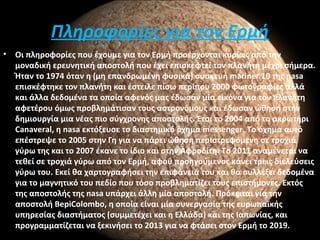 Πληροφορίες για τον Ερμή
• Οι πληροφορίες που έχουμε για τον Ερμή προέρχονται κυρίως από την
μοναδική ερευνητική αποστολή που έχει επισκεφτεί τον πλανήτη μέχρι σήμερα.
Ήταν το 1974 όταν η (μη επανδρωμένη φυσικά) συσκευή mariner 10 της nasa
επισκέφτηκε τον πλανήτη και έστειλε πίσω περίπου 2000 φωτογραφίες αλλά
και άλλα δεδομένα τα οποία αφενός μας έδωσαν μία εικόνα για τον πλανήτη
αφετέρου όμως προβλημάτισαν τους αστρονόμους και έδωσαν ώθηση στην
δημιουργία μια νέας πιο σύγχρονης αποστολής. Έτσι το 2004 από το ακρωτήρι
Canaveral, η nasa εκτόξευσε το διαστημικό όχημα messenger. Το όχημα αυτό
επέστρεψε το 2005 στην Γη για να πάρει ώθηση περιστρεφόμενη σε τροχιά
γύρω της και το 2007 έκανε το ίδιο και στην Αφροδίτη. Το 2011 αναμένεται να
τεθεί σε τροχιά γύρω από τον Ερμή, αφού προηγούμενος κάνει τρεις διελεύσεις
γύρω του. Εκεί θα χαρτογραφήσει την επιφάνειά του και θα συλλέξει δεδομένα
για το μαγνητικό του πεδίο που τόσο προβληματίζει τους επιστήμονες. Εκτός
της αποστολής της nasa υπάρχει άλλη μία αποστολή. Πρόκειται για την
αποστολή BepiColombo, η οποία είναι μία συνεργασία της ευρωπαϊκής
υπηρεσίας διαστήματος (συμμετέχει και η Ελλάδα) και της Ιαπωνίας, και
προγραμματίζεται να ξεκινήσει το 2013 για να φτάσει στον Ερμή το 2019.
 