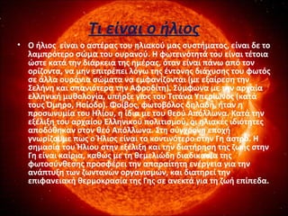 Τι είναι ο ήλιος
• Ο ήλιος είναι ο αστέρας του ηλιακού μας συστήματος, είναι δε το
λαμπρότερο σώμα του ουρανού. Η φωτεινότητά του είναι τέτοια
ώστε κατά την διάρκεια της ημέρας, όταν είναι πάνω από τον
ορίζοντα, να μην επιτρέπει λόγω της έντονης διάχυσης του φωτός
σε άλλα ουράνια σώματα να εμφανίζονται (με εξαίρεση την
Σελήνη και σπανιότερα την Αφροδίτη). Σύμφωνα με την αρχαία
ελληνική μυθολογία, υπήρξε γιος του Τιτάνα Υπερίωνος (κατά
τους Όμηρο, Ησίοδο). Φοίβος, φωτοβόλος δηλαδή, ήταν η
προσωνυμία του Ηλίου, η ίδια με του θεού Απόλλωνα. Κατά την
εξέλιξη του αρχαίου Ελληνικού πολιτισμού, οι ηλιακές ιδιότητες
αποδόθηκαν στον θεό Απόλλωνα. Στη σύγχρονη εποχή
γνωρίζουμε πως ο Ήλιος είναι το κοντινότερο στην Γη άστρο. Η
σημασία του Ήλιου στην εξέλιξη και την διατήρηση της ζωής στην
Γη είναι καίρια, καθώς με τη θεμελιώδη διαδικασία της
φωτοσύνθεσης προσφέρει την απαραίτητη ενέργεια για την
ανάπτυξη των ζωντανών οργανισμών, και διατηρεί την
επιφανειακή θερμοκρασία της Γης σε ανεκτά για τη ζωή επίπεδα.
 