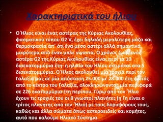 Χαρακτηριστικά του ήλιου
• Ο Ήλιος είναι ένας αστέρας της Κύριας Ακολουθίας,
φασματικού τύπου G2 V, έχει δηλαδή μεγαλύτερη μάζα και
θερμοκρασία απ΄ ότι ένα μέσο αστέρι αλλά σημαντικά
μικρότερα από έναν μπλε γίγαντα. Ο χρόνος ζωής ενός
αστέρα G2 της Κύριας Ακολουθίας είναι περί τα 10
δισεκατομμύρια έτη· η ηλικία του Ηλίου εκτιμάται στα 5
δισεκατομμύρια. Ο Ήλιος ακολουθεί μία τροχιά περί τον
Γαλαξία μας σε μία απόσταση 25.000 με 28.000 έτη φωτός
από το κέντρο του Γαλαξία, ολοκληρώνοντας μία περιφορά
σε 226 εκατομμύρια έτη περίπου. Γύρω από τον `Ήλιο
έχουν τις τροχιές του οι 8 γνωστοί πλανήτες (η Γη είναι ο
τρίτος πλανήτης από τον `Ήλιο) με τους δορυφόρους τους,
καθώς και άλλα σώματα όπως αστεροειδείς και κομήτες,
αυτό που καλούμε Ηλιακό Σύστημα.
 