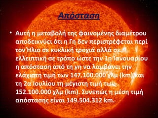 Απόσταση
• Αυτή η μεταβολή της φαινομένης διαμέτρου
αποδεικνύει ότι η Γη δεν περιστρέφεται περί
τον Ήλιο σε κυκλική τροχιά αλλά σε
ελλειπτική σε τρόπο ώστε την 1η Ιανουαρίου
η απόσταση από τη γη να λαμβάνει την
ελάχιστη τιμή των 147.100.000 χλμ (km) και
τη 2α Ιουλίου τη μέγιστη τιμή των
152.100.000 χλμ (km). Συνεπώς η μέση τιμή
απόστασης είναι 149.504.312 km.
 