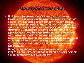 Περιστροφή του ήλιου
• Η πλήρης σφαιρικότητα του Ήλιου εξηγείται από τη
βραδεία του περιστροφή. Πράγματι τόσο κατά την οπτική
όσο και την φασματοσκοπική εξέταση η ηλιακή σφαίρα
περιστρέφεται στον άξονά της εκ δυσμών προς ανατολάς
και ο απαιτούμενος χρόνος περιστροφής, κατά μέσον όρο
φθάνει τις 25 ημέρες και 23 λεπτά (γήινου χρόνου). Ο
χρόνος όμως αυτός δεν είναι σταθερός σε όλα τα σημεία
της επιφάνειάς του. Έτσι στη περιοχή του ηλιακού
ισημερινού περιορίζεται στις 24 ημέρες και 15 ώρες, ενώ σε
απόσταση 45° από αυτόν τον ισημερινό φθάνει τις 28,5
ημέρες περίπου ενώ στους πόλους παρατηρείται ακόμη
μεγαλύτερος.
• Η αύξηση της διάρκειας της περιστροφής από τον
ισημερινό στους πόλους αποδεικνύει ότι η ηλιακή σφαίρα
δεν είναι στερεό σώμα αλλά ρευστό.
 