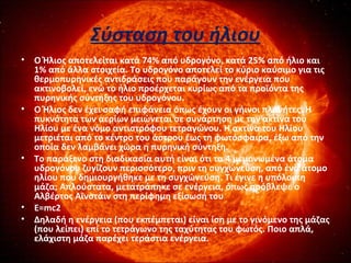 Σύσταση του ήλιου
• Ο Ήλιος αποτελείται κατά 74% από υδρογόνο, κατά 25% από ήλιο και
1% από άλλα στοιχεία. Το υδρογόνο αποτελεί το κύριο καύσιμο για τις
θερμοπυρηνικές αντιδράσεις που παράγουν την ενέργεια που
ακτινοβολεί, ενώ το ήλιο προέρχεται κυρίως από τα προϊόντα της
πυρηνικής σύντηξης του υδρογόνου.
• Ο Ήλιος δεν έχει σαφή επιφάνεια όπως έχουν οι γήινοι πλανήτες. Η
πυκνότητα των αερίων μειώνεται σε συνάρτηση με την ακτίνα του
Ηλίου με ένα νόμο αντιστρόφου τετραγώνου. Η ακτίνα του Ηλίου
μετριέται από το κέντρο του άστρου έως τη φωτόσφαιρα, έξω από την
οποία δεν λαμβάνει χώρα η πυρηνική σύντηξη.
• Το παράξενο στη διαδικασία αυτή είναι ότι τα 4 μεμονωμένα άτομα
υδρογόνου ζυγίζουν περισσότερο, πριν τη συγχώνευση, από ένα άτομο
ηλίου που δημιουργήθηκε με τη συγχώνευση. Τι έγινε η υπόλοιπη
μάζα; Απλούστατα, μετατράπηκε σε ενέργεια, όπως πρόβλεψε ο
Αλβέρτος Αϊνστάιν στη περίφημη εξίσωσή του
• Ε=mc2
• Δηλαδή η ενέργεια (που εκπέμπεται) είναι ίση με το γινόμενο της μάζας
(που λείπει) επί το τετράγωνο της ταχύτητας του φωτός. Ποιο απλά,
ελάχιστη μάζα παρέχει τεράστια ενέργεια.
 