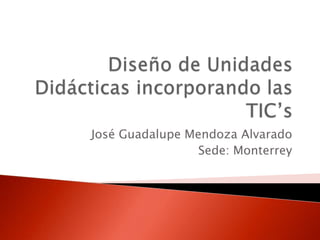 Diseño de Unidades Didácticas incorporando las TIC’s José Guadalupe Mendoza Alvarado Sede: Monterrey 