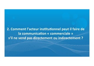 2.	
  Comment	
  l’acteur	
  ins0tu0onnel	
  peut	
  il	
  faire	
  de	
  
la	
  communica0on	
  «	
  commerciale	
  »	
  	
  
s’il	
  ne	
  vend	
  pas	
  directement	
  ou	
  indirectement	
  ?	
  
 
