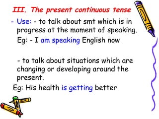 III. The present continuous tense   Use:  - to talk about smt which is in progress at the moment of speaking. Eg: - I  am speaking  English now - to talk about situations which are changing or developing around the present. Eg: His health  is getting  better 