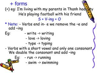 (+) eg: I’m living with my parents in Thanh hoa city He’s playing football with his friend  S + V-ing + O * Note:  - Verbs end in- e we remove the –e and add –ing Eg:  - write -> writing   - love -> loving   - type -> typing - Verbs with a short vowel and only one consonant. We double the consonant and add –ing Eg:  - run -> running   - swim -> swimming + forms 