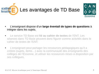 M.A.N.E. Mission Académique pour le Numérique Éducatif 3
Les avantages de TD Base
● L’enseignant dispose d’un large éventail de types de questions à
intégrer dans les sujets.
● Le service TD Base est lié au cahier de textes de l'ENT. Les
séances dans TD Base peuvent donc figurer comme activités dans le
cahier de textes de l’ENT.
● L’enseignant peut partager les ressources pédagogiques qu’il a
créées (sujets, items…) avec la communauté des enseignants des
collèges de l’Essonne, et utiliser les ressources mises à disposition par
ses collègues.
 