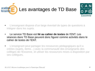 M.A.N.E. Mission Académique pour le Numérique Éducatif 4
Les avantages de TD Base
● L’enseignant dispose d’un large éventail de types de questions à
intégrer dans les sujets.
● Le service TD Base est lié au cahier de textes de l'ENT. Les
séances dans TD Base peuvent donc figurer comme activités dans le
cahier de textes de l’ENT.
● L’enseignant peut partager les ressources pédagogiques qu’il a
créées (sujets, items…) avec la communauté des enseignants des
collèges de l’Essonne, et utiliser les ressources mises à disposition par
ses collègues.
 