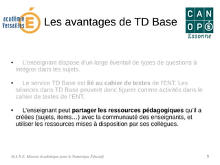 M.A.N.E. Mission Académique pour le Numérique Éducatif 5
Les avantages de TD Base
● L’enseignant dispose d’un large éventail de types de questions à
intégrer dans les sujets.
● Le service TD Base est lié au cahier de textes de l'ENT. Les
séances dans TD Base peuvent donc figurer comme activités dans le
cahier de textes de l’ENT.
● L’enseignant peut partager les ressources pédagogiques qu’il a
créées (sujets, items…) avec la communauté des enseignants, et
utiliser les ressources mises à disposition par ses collègues.
 