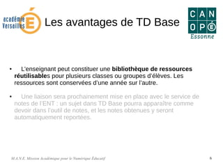 M.A.N.E. Mission Académique pour le Numérique Éducatif 6
Les avantages de TD Base
● L’enseignant peut constituer une bibliothèque de ressources
réutilisables pour plusieurs classes ou groupes d’élèves. Les
ressources sont conservées d’une année sur l’autre.
● Une liaison sera prochainement mise en place avec le service de
notes de l’ENT : un sujet dans TD Base pourra apparaître comme
devoir dans l’outil de notes, et les notes obtenues y seront
automatiquement reportées.
 