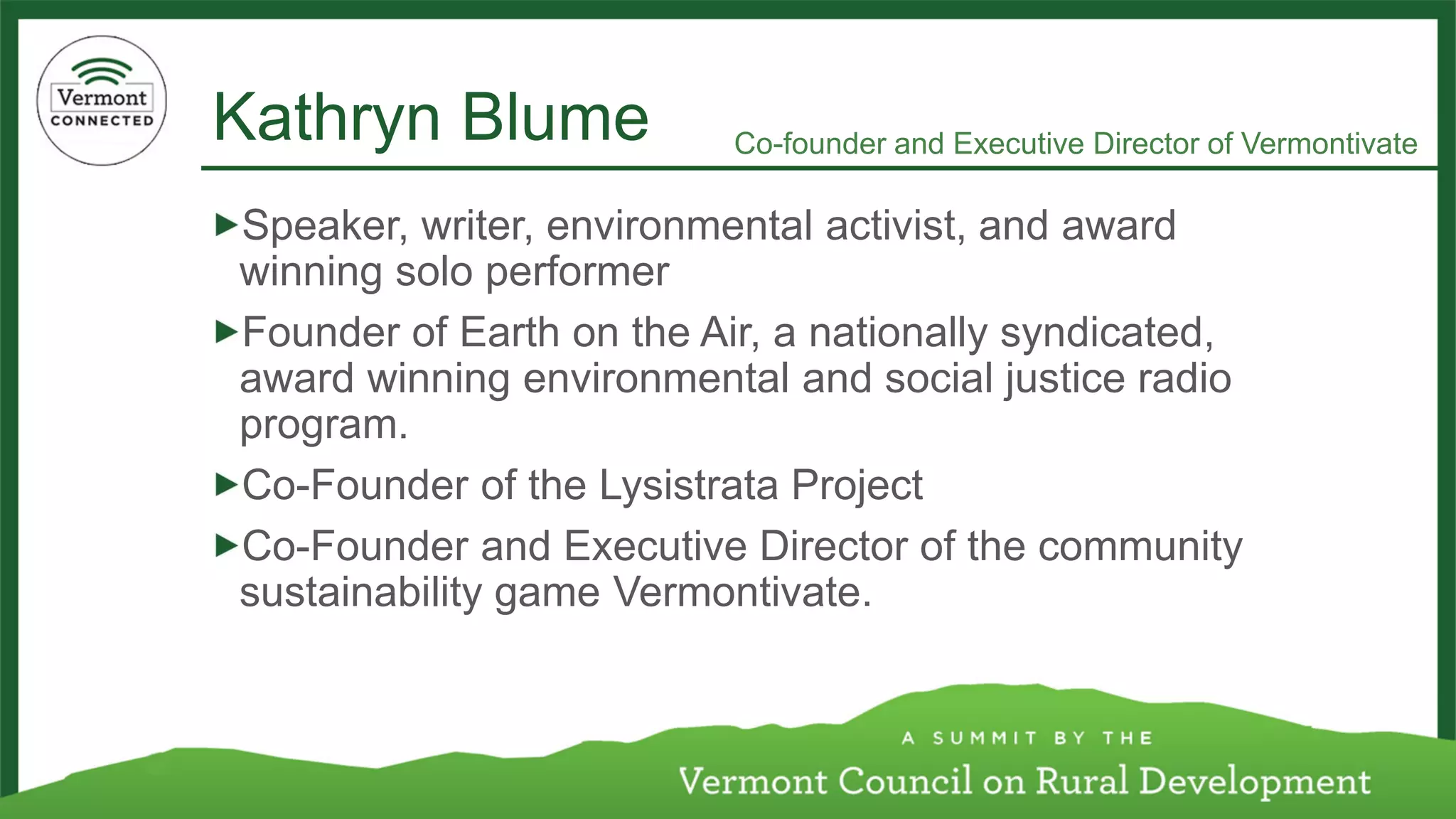 Kathryn Blume 
Speaker, writer, environmental activist, and award winning solo performer 
Founder of Earth on the Air, a nationally syndicated, award winning environmental and social justice radio program. 
Co-Founder of the LysistrataProject 
Co-Founder and Executive Director of the community sustainability game Vermontivate. 
Co-founder and Executive Director of Vermontivate  