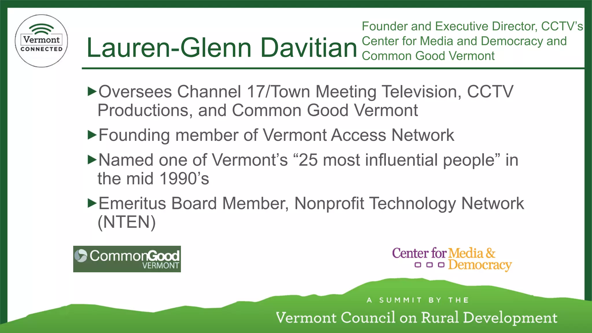 Lauren-Glenn Davitian 
Oversees Channel 17/Town Meeting Television, CCTV Productions, and Common Good Vermont 
Founding member of Vermont Access Network 
Named one of Vermont’s “25 most influential people” in the mid 1990’s 
Emeritus Board Member, Nonprofit Technology Network (NTEN) 
Founder and Executive Director, CCTV’s Center for Media and Democracy and Common Good Vermont  