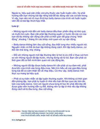 BELLYGIRLS - TRUNG TÂM DẠY BELLYDANCE UY TÍN & CHUYÊNNGHIỆP TẠI SG
-CHUYÊNBIỂU DIỄN BELLYDANCE TẠI EVENT, NHÀ HÀNG…
-CHO THUÊ ĐỒ BIỂU DIỄN, NHẬN THIẾT KẾ ĐỒBIỂU DIỄN BELLYDANE
Web:bellygirls.vn
3
CHIA SẺ VỀ KIẾN THỨC HỌC BELLYDANCE – BỘ MÔN ĐƯỢC PHÁI ĐẸP YÊU THÍCH
Ngoài ra, hiệu quả săn chắc còn phụ thuộc vào huấn luyện viên, họ phải
hướng dẫn bạn những bài tập riêng biệt để tác động vào các cơ bên trong.
Vì vậy, bạn nên nói rõ mục đích học belly dance của mình với huấn luyện
viên để có bài tập thích hợp nhất.
Lưu ý:
– Những người mới đến với belly dance đều than phiền rằng nó khó quá,
và muốn bỏ cuộc. Bạn cần phải tập thường xuyên vì trước đó các cơ của
bạn đã lâu không vận động cần phải có thời gian để giúp chúng “khởi
động”,khoảng 1 tháng thì các khớp mới quen với sự vận động.
– Belly dance không làm đau cột sống, đau thắt lưng như nhiều người nói.
Nguyên nhân có thể do bạn tập không đúng cách. Khi tập belly dance, cơ
thể nên thả lỏng, nhẹ nhàng.
– Đối với những người mới tập thường tâm lý hơi bị ức chế vì thua sút hơn
so với những người đã tập trước, nhưng đừng vội từ bỏ. Bạn cần phải có
thời gian để cơ thể mình làm quen với các động tác.
– Những người đã tập được belly dance thì cần phải có sự đam mê, phải
đưa hồn của mình vào từng điệu múa. Nên tìm hiểu về các giai điệu trong
từng bài để có cảm nhận tốt về nhịp điệu. Có như vậy, belly dance mới
thực sự mang lại hiệu quả.
– Phải có sự kiên nhẫn và tập luyện thường xuyên. Khi không có thời gian
đến phòng tập, bạn phải tự luyện ở nhà nếu bạn đã học qua các bài căn
bản của belly dance. Còn với người chưa từng đi học thì phải đến lớp để
được giáo viên hướng dẫn cụ thể, không nên tự tập ở nhà nếu tập không
đúng cách sẽ bị đau lưng, đau cột sống.
 