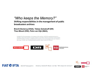 “Who keeps the Memory?”
Shifting responsibilities in the management of public
broadcasters archives
Brecht Declercq (VIAA), Tobias Golodnoff (DR)
Theo Mäusli (RSI), Petra van Dijk (B&G),
Copyright © of this presentation is the property of the author(s). FIAT/IFTA is granted permission to
reproduce copies of this work for purposes relevant to the above conference and future communication
by FIAT/IFTA without limitation, provided that the author(s), source and copyright notice are included in
each copy. For other uses, including extended quotation, please contact the author(s).

#FIATIFTADubai2013

Declercq, Golodnoff, Mäusli, van Dijk: “Who keeps the memory?”

 