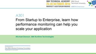 A301
From Startup to Enterprise, learn how
performance monitoring can help you
scale your application
Michael Dawson, IBM Runtime Technologies
 