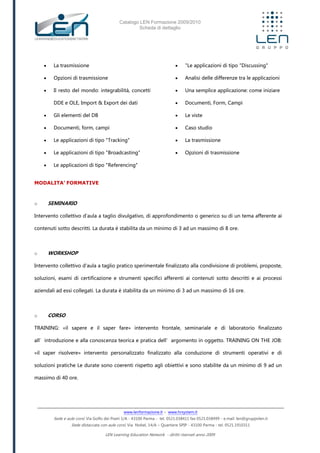 Catalogo LEN Formazione 2009/2010
Scheda di dettaglio
www.lenformazione.it – www.hrsystem.it
Sede e aule corsi: Via Golfo dei Poeti 1/A - 43100 Parma - tel. 0521.038411 fax 0521.038499 - e.mail: len@gruppolen.it
Sede distaccata con aule corsi: Via Nobel, 14/A – Quartiere SPIP - 43100 Parma - tel. 0521.1910311
LEN Learning Education Network - diritti riservati anno 2009
 La trasmissione
 Opzioni di trasmissione
 Il resto del mondo: integrabilità, concetti
DDE e OLE, Import & Export dei dati
 Gli elementi del DB
 Documenti, form, campi
 Le applicazioni di tipo "Tracking"
 Le applicazioni di tipo "Broadcasting"
 Le applicazioni di tipo "Referencing"
 "Le applicazioni di tipo "Discussing"
 Analisi delle differenze tra le applicazioni
 Una semplice applicazione: come iniziare
 Documenti, Form, Campi
 Le viste
 Caso studio
 La trasmissione
 Opzioni di trasmissione
MODALITA’ FORMATIVE
o SEMINARIO
Intervento collettivo d'aula a taglio divulgativo, di approfondimento o generico su di un tema afferente ai
contenuti sotto descritti. La durata è stabilita da un minimo di 3 ad un massimo di 8 ore.
o WORKSHOP
Intervento collettivo d'aula a taglio pratico sperimentale finalizzato alla condivisione di problemi, proposte,
soluzioni, esami di certificazione e strumenti specifici afferenti ai contenuti sotto descritti e ai processi
aziendali ad essi collegati. La durata è stabilita da un minimo di 3 ad un massimo di 16 ore.
o CORSO
TRAINING: «il sapere e il saper fare» intervento frontale, seminariale e di laboratorio finalizzato
all’introduzione e alla conoscenza teorica e pratica dell’argomento in oggetto. TRAINING ON THE JOB:
«il saper risolvere» intervento personalizzato finalizzato alla conduzione di strumenti operativi e di
soluzioni pratiche Le durate sono coerenti rispetto agli obiettivi e sono stabilite da un minimo di 9 ad un
massimo di 40 ore.
 