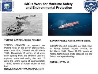 TORREY CANYON, United Kingdom
TORREY CANYON ran aground on
Pollard Rock on the Seven Stones Reef,
near Lands End, Cornwall on 18th
 March
1967. Thousands of tonnes of oil were
soon spilling from the stricken vessel's
ruptured tanks and during the next 12
days the entire cargo of approximately
119,000 tonnes of Kuwait crude oil was
lost.
RESULT: SOLAS 1974, MARPOL 73/78
IMO’s Work for Maritime Safety
and Environmental Protection
EXXON VALDEZ, Alaska, United States,
EXXON VALDEZ grounded on Bligh Reef
in Prince William Sound, Alaska, on
24th
 March 1989. About 37,000 tonnes of
Alaska North Slope crude escaped into the
Sound and spread widely.
RESULT: OPRC 90
 