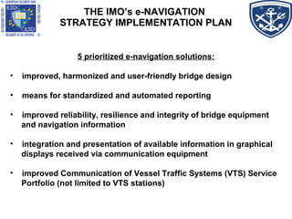 THE IMO’s e-NAVIGATION
STRATEGY IMPLEMENTATION PLAN
5 prioritized e-navigation solutions:
• improved, harmonized and user-friendly bridge design
• means for standardized and automated reporting
• improved reliability, resilience and integrity of bridge equipment
and navigation information
• integration and presentation of available information in graphical
displays received via communication equipment
• improved Communication of Vessel Traffic Systems (VTS) Service
Portfolio (not limited to VTS stations)
 