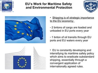 EU’s Work for Maritime Safety
and Environmental Protection
• Shipping is of strategic importance
to the EU economy:
- 2 bntons of cargo are loaded and
unloaded in EU ports every year
- 1 bnton of oil transits through EU
ports and EU waters every year
• EU is constantly developing and
intensifying its maritime safety policy
which aims to eradicate substandard
shipping, essentially through a
convergent application of
internationally agreed rules.
 