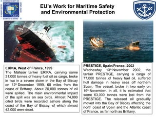 ERIKA, West of France, 1999
The Maltese tanker ERIKA, carrying some
31,000 tonnes of heavy fuel oil as cargo, broke
in two in a severe storm in the Bay of Biscay
on 12th
 December 1999, 60 miles from the
coast of Brittany. About 20,000 tonnes of oil
were spilled. The main environmental impact
of the spill was on sea birds. Almost 74,000
oiled birds were recorded ashore along the
coast of the Bay of Biscay, of which almost
42,000 were dead.
ERIKA, West of France, 1999
The Maltese tanker ERIKA, carrying some
31,000 tonnes of heavy fuel oil as cargo, broke
in two in a severe storm in the Bay of Biscay
on 12th
 December 1999, 60 miles from the
coast of Brittany. About 20,000 tonnes of oil
were spilled. The main environmental impact
of the spill was on sea birds. Almost 74,000
oiled birds were recorded ashore along the
coast of the Bay of Biscay, of which almost
42,000 were dead.
EU’s Work for Maritime Safety
and Environmental Protection
PRESTIGE, Spain/France, 2002
Wednesday 13th
 November 2002, the
tanker PRESTIGE, carrying a cargo of
77,000 tonnes of heavy fuel oil, suffered
hull damage in heavy seas off northern
Spain. The vessel, broke in two early on
19th
 November. In all, it is estimated that
some 63,000 tonnes were lost from the
PRESTIGE. The released oil gradually
moved into the Bay of Biscay affecting the
north coast of Spain and the Atlantic coast
of France, as far north as Brittany.
PRESTIGE, Spain/France, 2002
Wednesday 13th
 November 2002, the
tanker PRESTIGE, carrying a cargo of
77,000 tonnes of heavy fuel oil, suffered
hull damage in heavy seas off northern
Spain. The vessel, broke in two early on
19th
 November. In all, it is estimated that
some 63,000 tonnes were lost from the
PRESTIGE. The released oil gradually
moved into the Bay of Biscay affecting the
north coast of Spain and the Atlantic coast
of France, as far north as Brittany.
 