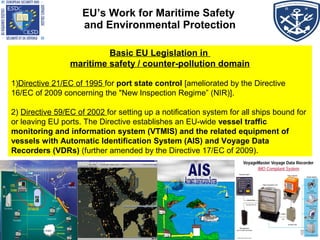 EU’s Work for Maritime Safety
and Environmental Protection
Basic EU Legislation in
maritime safety / counter-pollution domain
1)Directive 21/EC of 1995 for port state control [ameliorated by the Directive
16/EC of 2009 concerning the "New Inspection Regime” (NIR)].
2) Directive 59/EC of 2002 for setting up a notification system for all ships bound for
or leaving EU ports. The Directive establishes an EU-wide vessel traffic
monitoring and information system (VTMIS) and the related equipment of
vessels with Automatic Identification System (AIS) and Voyage Data
Recorders (VDRs) (further amended by the Directive 17/EC of 2009).
 