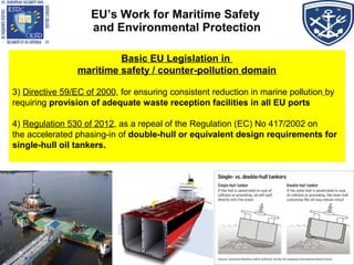 EU’s Work for Maritime Safety
and Environmental Protection
Basic EU Legislation in
maritime safety / counter-pollution domain
3) Directive 59/EC of 2000, for ensuring consistent reduction in marine pollution by
requiring provision of adequate waste reception facilities in all EU ports
4) Regulation 530 of 2012, as a repeal of the Regulation (EC) No 417/2002 on
the accelerated phasing-in of double-hull or equivalent design requirements for
single-hull oil tankers.
 