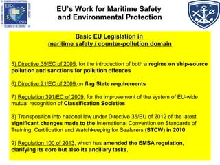 EU’s Work for Maritime Safety
and Environmental Protection
Basic EU Legislation in
maritime safety / counter-pollution domain
5) Directive 35/EC of 2005, for the introduction of both a regime on ship-source
pollution and sanctions for pollution offences
6) Directive 21/EC of 2009 on flag State requirements
7) Regulation 391/EC of 2009, for the improvement of the system of EU-wide
mutual recognition of Classification Societies
8) Transposition into national law under Directive 35/EU of 2012 of the latest
significant changes made to the International Convention on Standards of
Training, Certification and Watchkeeping for Seafarers (STCW) in 2010
9) Regulation 100 of 2013, which has amended the EMSA regulation,
clarifying its core but also its ancillary tasks.
 
