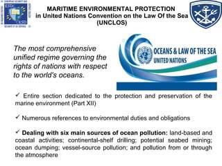 MARITIME ENVIRONMENTAL PROTECTION
in United Nations Convention on the Law Of the Sea
(UNCLOS)
The most comprehensive
unified regime governing the
rights of nations with respect
to the world's oceans.
 Entire section dedicated to the protection and preservation of the
marine environment (Part XII)
 Numerous references to environmental duties and obligations
 Dealing with six main sources of ocean pollution: land-based and
coastal activities; continental-shelf drilling; potential seabed mining;
ocean dumping; vessel-source pollution; and pollution from or through
the atmosphere
 