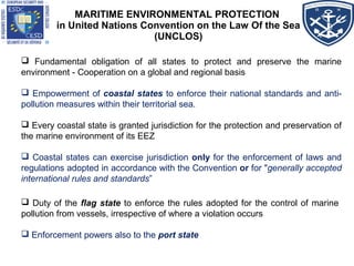 MARITIME ENVIRONMENTAL PROTECTION
in United Nations Convention on the Law Of the Sea
(UNCLOS)
 Fundamental obligation of all states to protect and preserve the marine
environment - Cooperation on a global and regional basis
 Empowerment of coastal states to enforce their national standards and anti-
pollution measures within their territorial sea.
 Every coastal state is granted jurisdiction for the protection and preservation of
the marine environment of its EEZ
 Coastal states can exercise jurisdiction only for the enforcement of laws and
regulations adopted in accordance with the Convention or for "generally accepted
international rules and standards”
 Duty of the flag state to enforce the rules adopted for the control of marine
pollution from vessels, irrespective of where a violation occurs
 Enforcement powers also to the port state
 