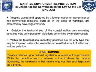 MARITIME ENVIRONMENTAL PROTECTION
in United Nations Convention on the Law Of the Sea
(UNCLOS)
 Vessels owned and operated by a foreign nation on governmental
non-commercial missions, such as in the case of warships, are
protected by sovereign immunity
 Outside the territorial sea of the coastal nation only monetary
penalties may be imposed on violations committed by foreign vessels
 Within the territorial sea, monetary penalties are the only type that
may be imposed unless the vessel has committed an act of willful and
serious pollution
SHORTCOMING
Treaty's reliance upon national legislation to implement its provisions.
While the benefit of such a scheme is that it allows the national
autonomy, the weakness is that nations may not view such legislation
as a priority
SHORTCOMING
Treaty's reliance upon national legislation to implement its provisions.
While the benefit of such a scheme is that it allows the national
autonomy, the weakness is that nations may not view such legislation
as a priority
 