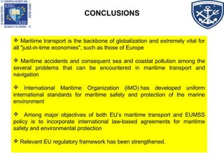 CONCLUSIONS
 Maritime transport is the backbone of globalization and extremely vital for
all "just-in-time economies", such as those of Europe
 Maritime accidents and consequent sea and coastal pollution among the
several problems that can be encountered in maritime transport and
navigation
 International Maritime Organization (IMO) has developed uniform
international standards for maritime safety and protection of the marine
environment
 Among major objectives of both EU’s maritime transport and EUMSS
policy is to incorporate international law-based agreements for maritime
safety and environmental protection
 Relevant EU regulatory framework has been strengthened.
 Maritime transport is the backbone of globalization and extremely vital for
all "just-in-time economies", such as those of Europe
 Maritime accidents and consequent sea and coastal pollution among the
several problems that can be encountered in maritime transport and
navigation
 International Maritime Organization (IMO) has developed uniform
international standards for maritime safety and protection of the marine
environment
 Among major objectives of both EU’s maritime transport and EUMSS
policy is to incorporate international law-based agreements for maritime
safety and environmental protection
 Relevant EU regulatory framework has been strengthened.
 