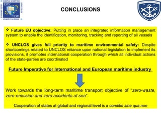 CONCLUSIONS
 Future EU objective: Putting in place an integrated information management
system to enable the identification, monitoring, tracking and reporting of all vessels
 UNCLOS gives full priority to maritime environmental safety: Despite
shortcomings related to UNCLOS reliance upon national legislation to implement its
provisions, it promotes international cooperation through which all individual actions
of the state-parties are coordinated
Future Imperative for International and European maritime industry
Work towards the long-term maritime transport objective of “zero-waste,
zero-emission and zero accidents at sea”.
Cooperation of states at global and regional level is aCooperation of states at global and regional level is a conditio sine qua nonconditio sine qua non
 Future EU objective: Putting in place an integrated information management
system to enable the identification, monitoring, tracking and reporting of all vessels
 UNCLOS gives full priority to maritime environmental safety: Despite
shortcomings related to UNCLOS reliance upon national legislation to implement its
provisions, it promotes international cooperation through which all individual actions
of the state-parties are coordinated
Future Imperative for International and European maritime industry
Work towards the long-term maritime transport objective of “zero-waste,
zero-emission and zero accidents at sea”.
Cooperation of states at global and regional level is aCooperation of states at global and regional level is a conditio sine qua nonconditio sine qua non
 