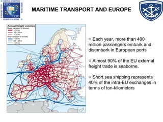 MARITIME TRANSPORT AND EUROPE
o Each year, more than 400
million passengers embark and
disembark in European ports
o Almost 90% of the EU external
freight trade is seaborne.
o Short sea shipping represents
40% of the intra-EU exchanges in
terms of ton-kilometers
 