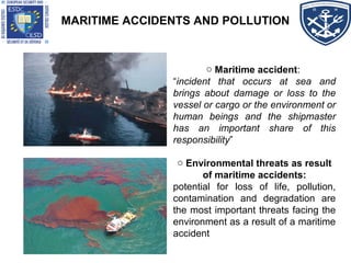MARITIME ACCIDENTS AND POLLUTION
o Maritime accident:
“incident that occurs at sea and
brings about damage or loss to the
vessel or cargo or the environment or
human beings and the shipmaster
has an important share of this
responsibility”
o Environmental threats as result
of maritime accidents:
potential for loss of life, pollution,
contamination and degradation are
the most important threats facing the
environment as a result of a maritime
accident
 