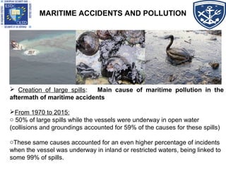 MARITIME ACCIDENTS AND POLLUTION
 Creation of large spills: Main cause of maritime pollution in the
aftermath of maritime accidents
From 1970 to 2015:
o 50% of large spills while the vessels were underway in open water
(collisions and groundings accounted for 59% of the causes for these spills)
oThese same causes accounted for an even higher percentage of incidents
when the vessel was underway in inland or restricted waters, being linked to
some 99% of spills.
 