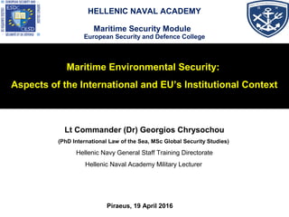 Maritime Environmental Security:
Aspects of the International and EU’s Institutional Context
Lt Commander (Dr) Georgios Chrysochou
(PhD International Law of the Sea, MSc Global Security Studies)
Hellenic Navy General Staff Training Directorate
Hellenic Naval Academy Military Lecturer
Piraeus, 19 April 2016
HELLENIC NAVAL ACADEMY
Maritime Security Module
European Security and Defence College
 
