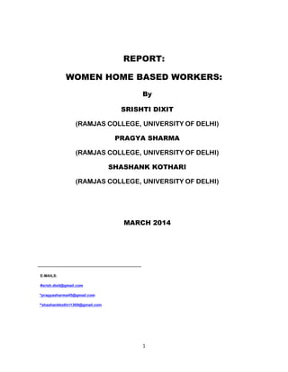 1
REPORT:
WOMEN HOME BASED WORKERS:
By
SRISHTI DIXIT
(RAMJAS COLLEGE, UNIVERSITY OF DELHI)
PRAGYA SHARMA
(RAMJAS COLLEGE, UNIVERSITY OF DELHI)
SHASHANK KOTHARI
(RAMJAS COLLEGE, UNIVERSITY OF DELHI)
MARCH 2014
E-MAILS:
#srish.dixit@gmail.com
*pragyasharma45@gmail.com
^shashankkothri1369@gmail.com
 