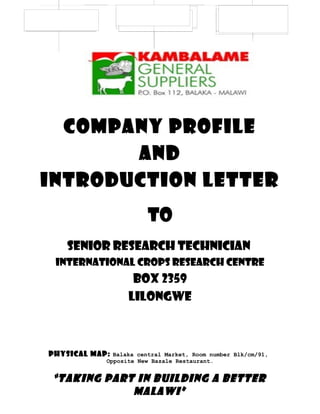 Company profile
And
Introduction letter
to
Senior research technician
international crops research centre
Box 2359
LILONGWE
Physical Map: Balaka central Market, Room number Blk/cm/91,
Opposite New Bazale Restaurant.
“TAKING PART IN BUILDING A BETTER
MALAWI”
 
