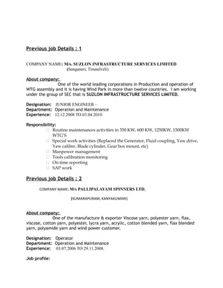 Previous job Details : 1
COMPANY NAME: M/s. SUZLON INFRASTRUCTURE SERVICES LIMITED
(Sanganeri, Tirunelveli)
About company:
One of the world leading corporations in Production and operation of
WTG assembly and it is having Wind Park in more than twelve countries. I am working
under the group of SEC that is SUZLON INFRASTRUCTURE SERVICES LIMITED.
Designation: JUNIOR ENGINEER –
Department: Operation and Maintenance
Experience: 12.12.2008 TO 03.04.2010
Responsibility:
 Routine maintenances activities in 350 KW, 600 KW, 1250KW, 1500KW
WTG’S
 Special work activities (Replaced the Generator, Fluid coupling, Yaw drive,
Yaw caliber, Blade cylinder, Gear box mount, etc)
 Manpower management
 Tools calibration monitoring
 On time reporting
 SAP work
Previous job Details : 2
COMPANY NAME: M/s PALLIPALAYAM SPINNERS LTD,
(KUMARAPURAM, KANYAKUMARI)
About company:
One of the manufacture & exporter Viscose yarn, polyester yarn, flax,
viscose, cotton yarn, polyester, lycra yarn, acrylic, cotton blended yarn, flax blended
yarn, polyamide yarn and wind power customer.
Designation: Operator
Department: Operation and Maintenance
Experience: 03.07.2006 TO 29.11.2008.
Job profile:
 